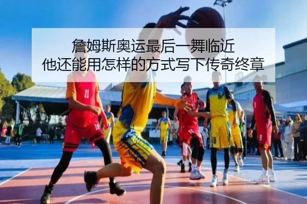 詹姆斯奥运最后一舞临近 他还能用怎样的方式写下传奇终章