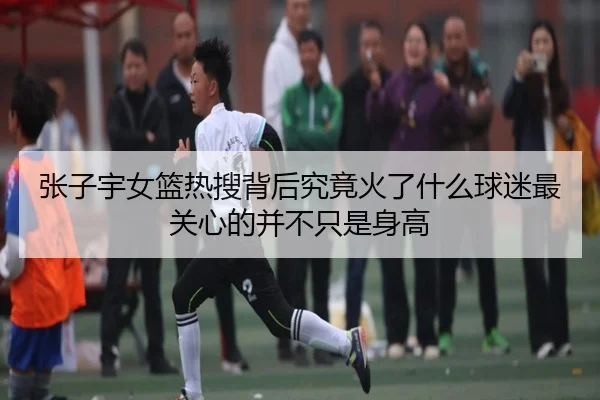 张子宇女篮热搜背后究竟火了什么球迷最关心的并不只是身高 - qusports